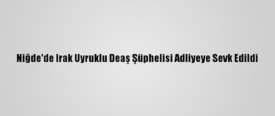 Niğde'de Irak Uyruklu Deaş Şüphelisi Adliyeye Sevk Edildi