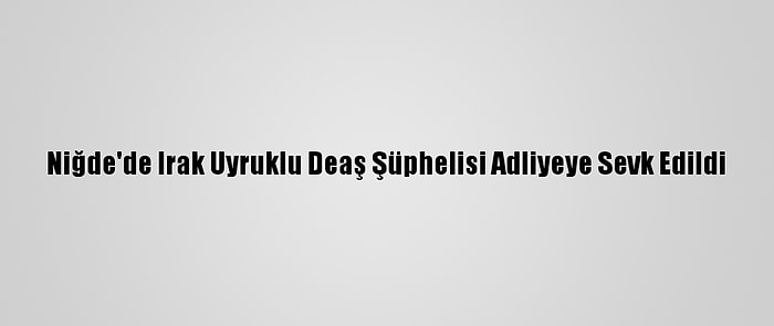 Niğde'de Irak Uyruklu Deaş Şüphelisi Adliyeye Sevk Edildi