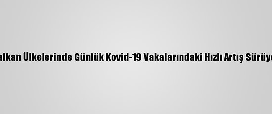 Balkan Ülkelerinde Günlük Kovid-19 Vakalarındaki Hızlı Artış Sürüyor