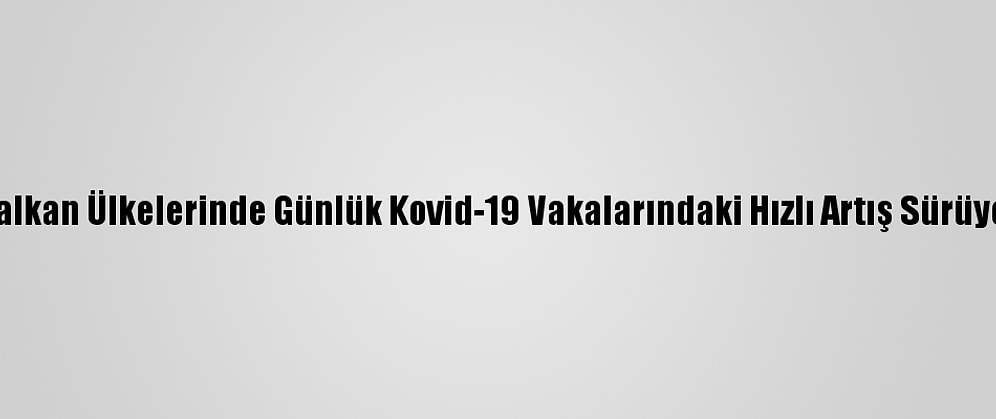 Balkan Ülkelerinde Günlük Kovid-19 Vakalarındaki Hızlı Artış Sürüyor