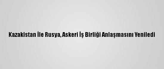 Kazakistan İle Rusya, Askeri İş Birliği Anlaşmasını Yeniledi