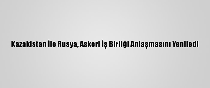 Kazakistan İle Rusya, Askeri İş Birliği Anlaşmasını Yeniledi