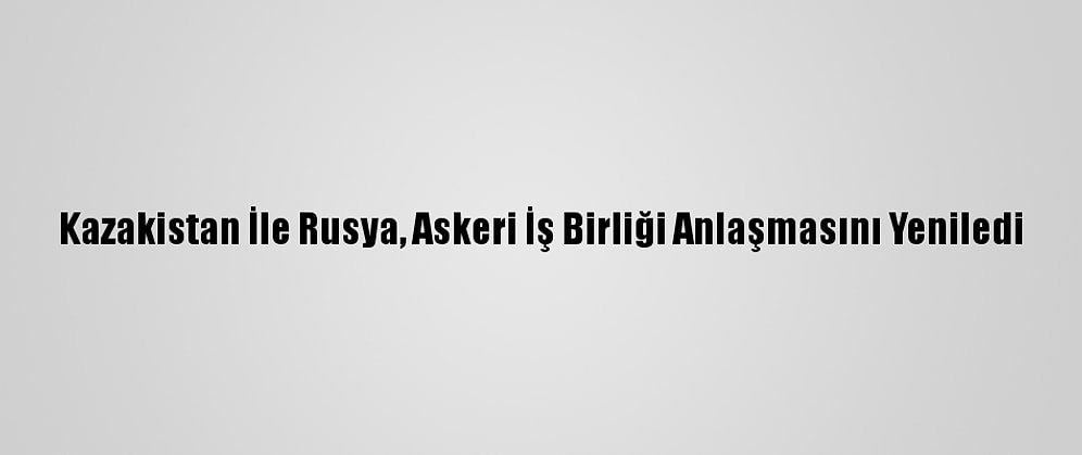 Kazakistan İle Rusya, Askeri İş Birliği Anlaşmasını Yeniledi