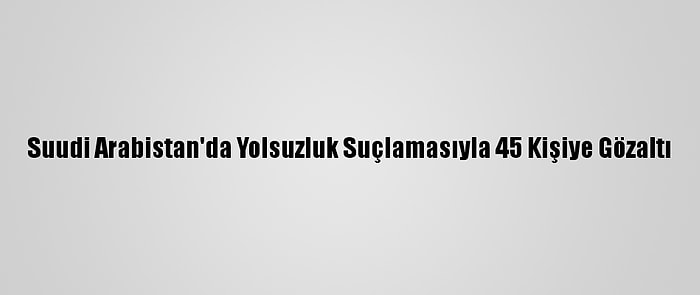 Suudi Arabistan'da Yolsuzluk Suçlamasıyla 45 Kişiye Gözaltı