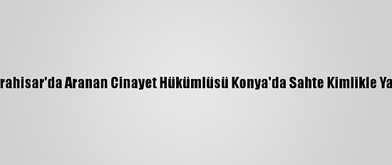 Afyonkarahisar'da Aranan Cinayet Hükümlüsü Konya'da Sahte Kimlikle Yakalandı