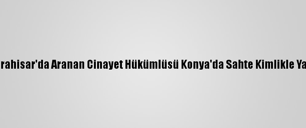 Afyonkarahisar'da Aranan Cinayet Hükümlüsü Konya'da Sahte Kimlikle Yakalandı