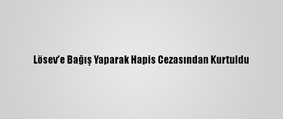 Lösev'e Bağış Yaparak Hapis Cezasından Kurtuldu
