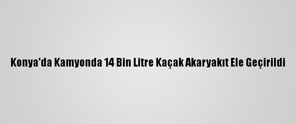 Konya'da Kamyonda 14 Bin Litre Kaçak Akaryakıt Ele Geçirildi