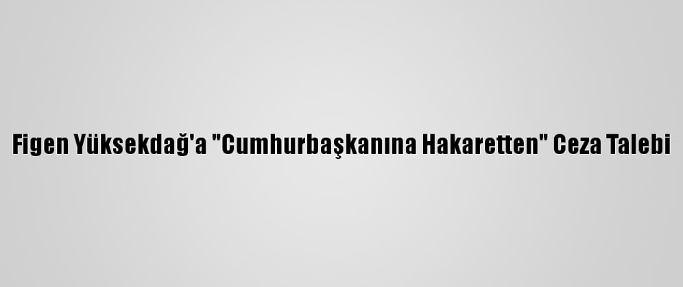 Figen Yüksekdağ'a "Cumhurbaşkanına Hakaretten" Ceza Talebi