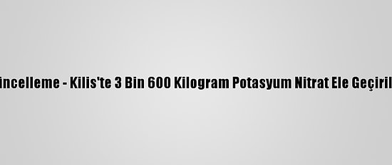 Güncelleme - Kilis'te 3 Bin 600 Kilogram Potasyum Nitrat Ele Geçirildi