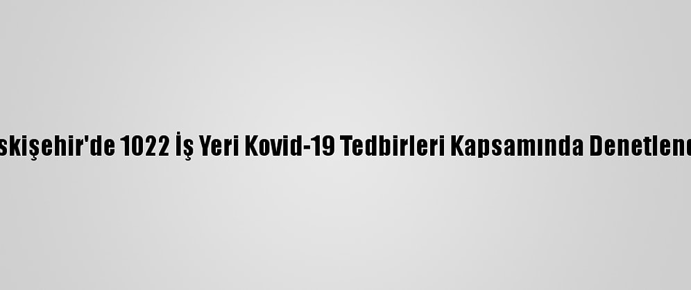Eskişehir'de 1022 İş Yeri Kovid-19 Tedbirleri Kapsamında Denetlendi