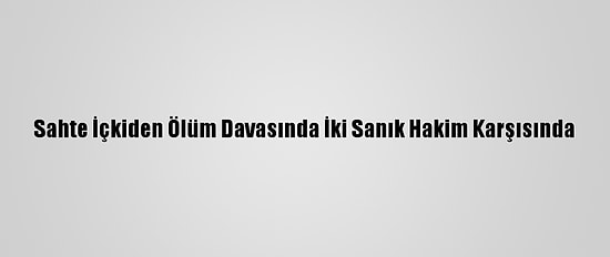 Sahte İçkiden Ölüm Davasında İki Sanık Hakim Karşısında