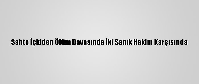 Sahte İçkiden Ölüm Davasında İki Sanık Hakim Karşısında