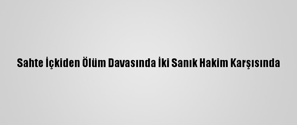 Sahte İçkiden Ölüm Davasında İki Sanık Hakim Karşısında