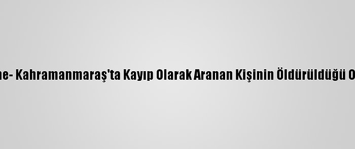 Güncelleme- Kahramanmaraş'ta Kayıp Olarak Aranan Kişinin Öldürüldüğü Ortaya Çıktı