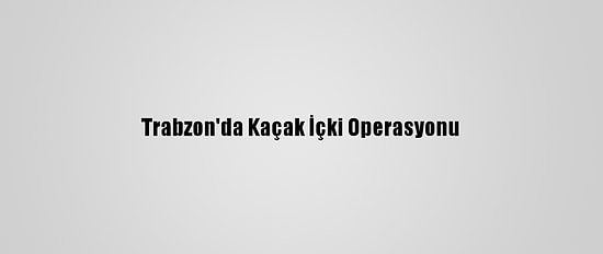 Trabzon'da Kaçak İçki Operasyonu