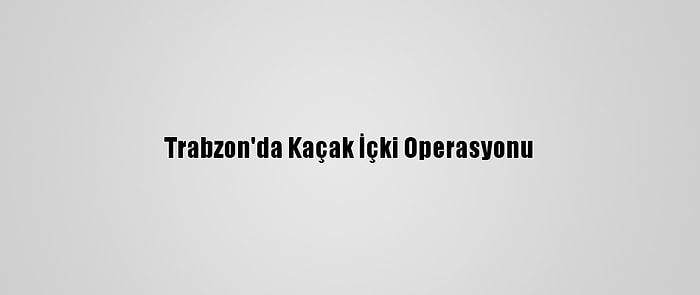 Trabzon'da Kaçak İçki Operasyonu