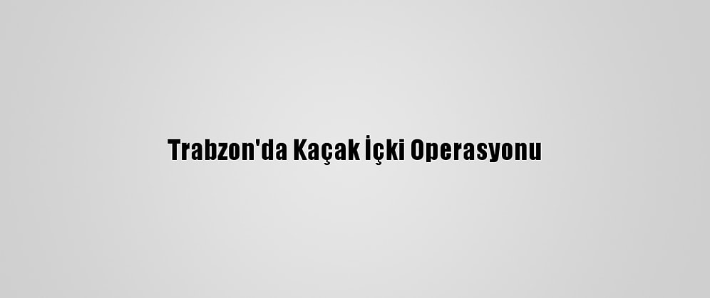 Trabzon'da Kaçak İçki Operasyonu