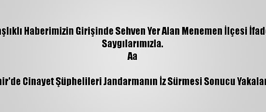 Düzeltme- "İzmir'de Cinayet Şüphelileri Jandarmanın İz Sürmesi Sonucu Yakalandı" Başlıklı Haberimizin Girişinde Sehven Yer Alan Menemen İlçesi İfadesi Menderes İlçesi Olarak Düzeltilmiştir. Haberimizi Düzelterek Yeniden Yayımlıyoruz.
Saygılarımızla.
Aa

İzmir'de Cinayet Şüphelileri Jandarmanın İz Sürmesi Sonucu Yakalandı