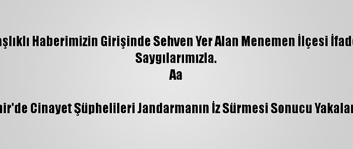 Düzeltme- "İzmir'de Cinayet Şüphelileri Jandarmanın İz Sürmesi Sonucu Yakalandı" Başlıklı Haberimizin Girişinde Sehven Yer Alan Menemen İlçesi İfadesi Menderes İlçesi Olarak Düzeltilmiştir. Haberimizi Düzelterek Yeniden Yayımlıyoruz.
Saygılarımızla.
Aa

İzmir'de Cinayet Şüphelileri Jandarmanın İz Sürmesi Sonucu Yakalandı