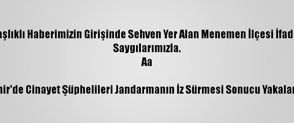 Düzeltme- "İzmir'de Cinayet Şüphelileri Jandarmanın İz Sürmesi Sonucu Yakalandı" Başlıklı Haberimizin Girişinde Sehven Yer Alan Menemen İlçesi İfadesi Menderes İlçesi Olarak Düzeltilmiştir. Haberimizi Düzelterek Yeniden Yayımlıyoruz.
Saygılarımızla.
Aa

İzmir'de Cinayet Şüphelileri Jandarmanın İz Sürmesi Sonucu Yakalandı