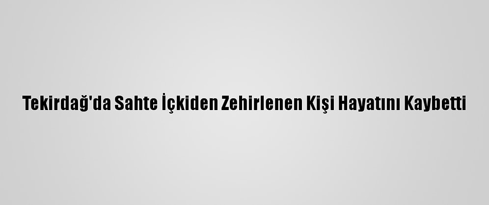 Tekirdağ'da Sahte İçkiden Zehirlenen Kişi Hayatını Kaybetti