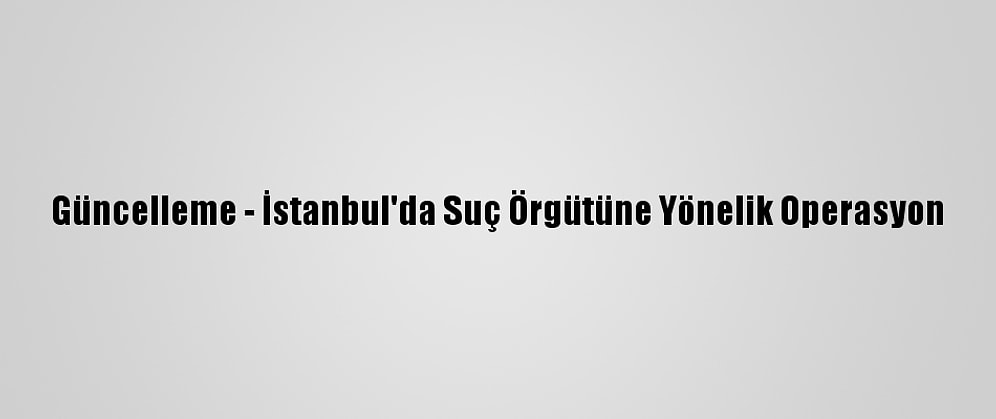 Güncelleme - İstanbul'da Suç Örgütüne Yönelik Operasyon