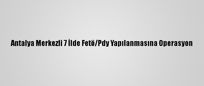 Antalya Merkezli 7 İlde Fetö/Pdy Yapılanmasına Operasyon