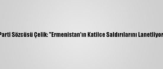 Ak Parti Sözcüsü Çelik: "Ermenistan'ın Katilce Saldırılarını Lanetliyoruz"