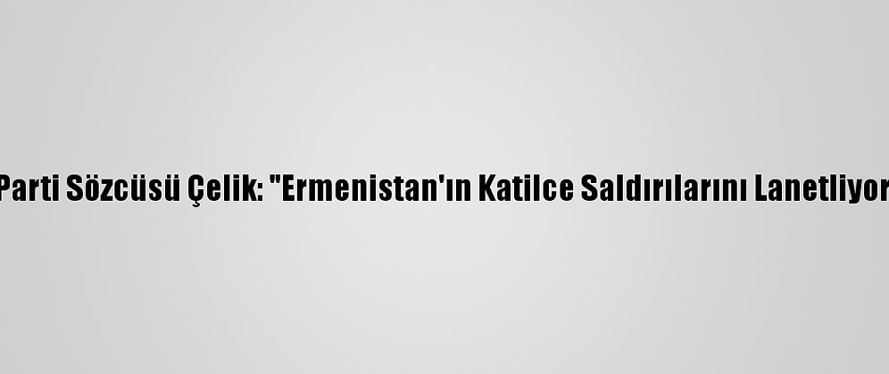Ak Parti Sözcüsü Çelik: "Ermenistan'ın Katilce Saldırılarını Lanetliyoruz"