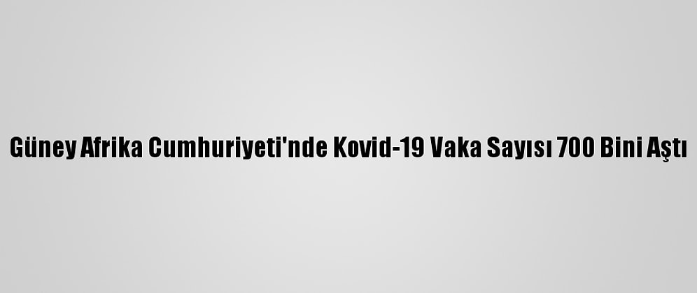 Güney Afrika Cumhuriyeti'nde Kovid-19 Vaka Sayısı 700 Bini Aştı