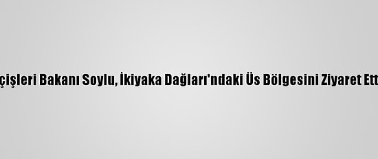 İçişleri Bakanı Soylu, İkiyaka Dağları'ndaki Üs Bölgesini Ziyaret Etti