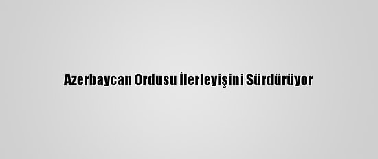 Azerbaycan Ordusu İlerleyişini Sürdürüyor
