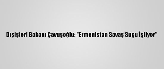 Dışişleri Bakanı Çavuşoğlu: "Ermenistan Savaş Suçu İşliyor"