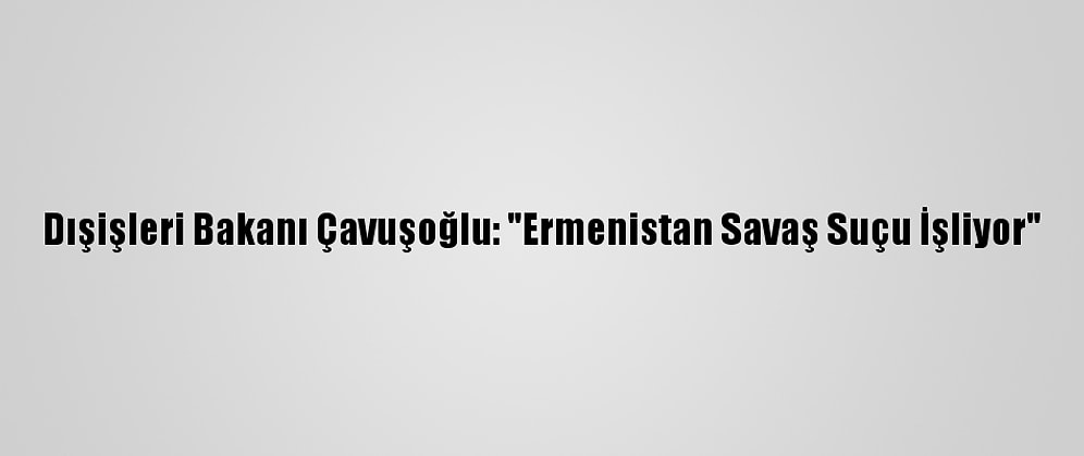 Dışişleri Bakanı Çavuşoğlu: "Ermenistan Savaş Suçu İşliyor"