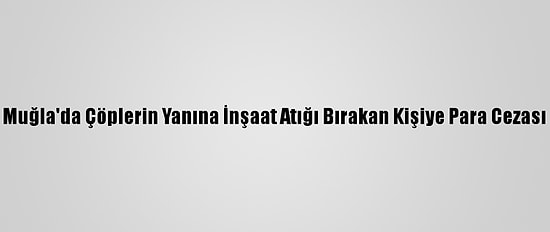 Muğla'da Çöplerin Yanına İnşaat Atığı Bırakan Kişiye Para Cezası