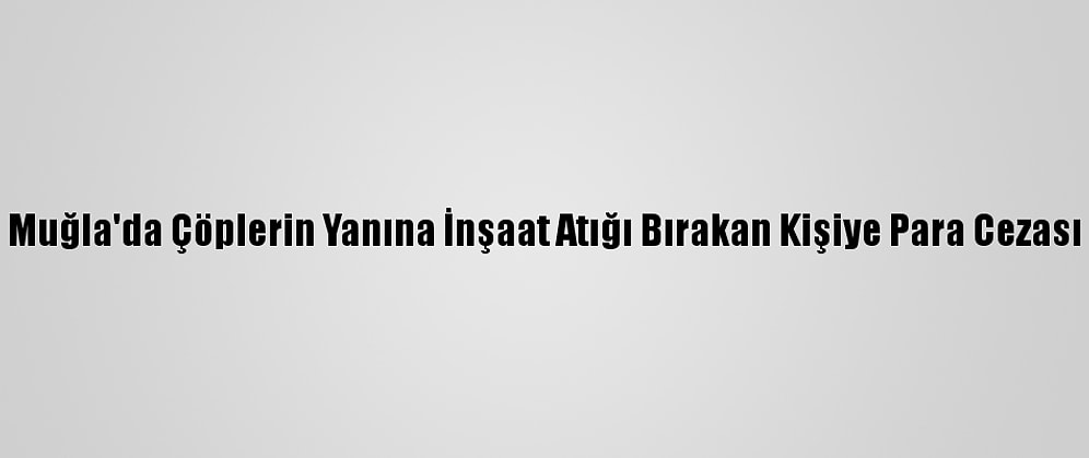 Muğla'da Çöplerin Yanına İnşaat Atığı Bırakan Kişiye Para Cezası