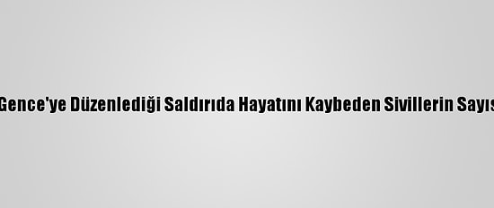 Ermenistan'ın Gence'ye Düzenlediği Saldırıda Hayatını Kaybeden Sivillerin Sayısı 13'E Yükseldi
