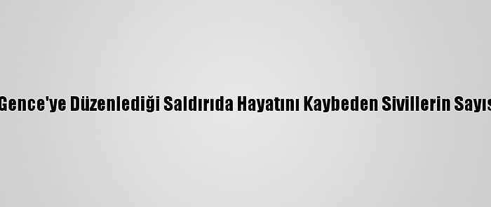 Ermenistan'ın Gence'ye Düzenlediği Saldırıda Hayatını Kaybeden Sivillerin Sayısı 13'E Yükseldi