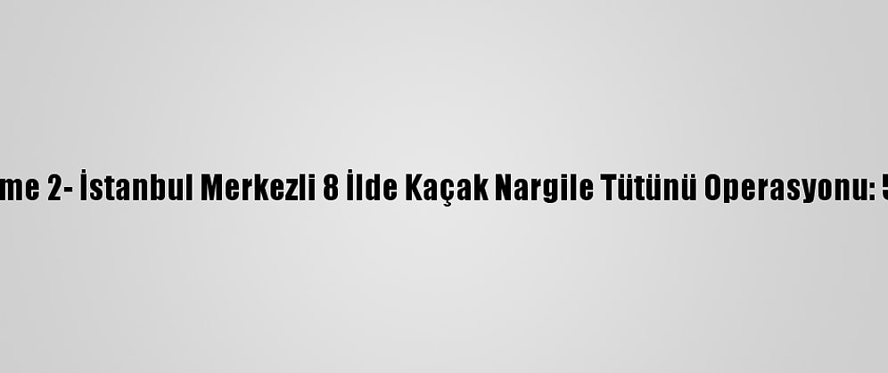 Güncelleme 2- İstanbul Merkezli 8 İlde Kaçak Nargile Tütünü Operasyonu: 54 Gözaltı