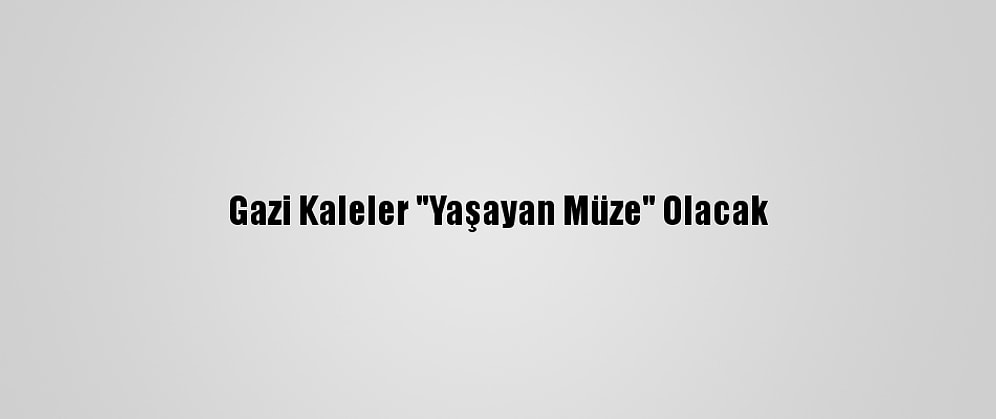 Gazi Kaleler "Yaşayan Müze" Olacak