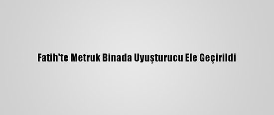 Fatih'te Metruk Binada Uyuşturucu Ele Geçirildi