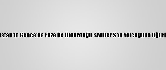 Ermenistan'ın Gence'de Füze İle Öldürdüğü Siviller Son Yolcuğuna Uğurlanıyor