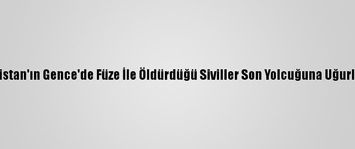 Ermenistan'ın Gence'de Füze İle Öldürdüğü Siviller Son Yolcuğuna Uğurlanıyor