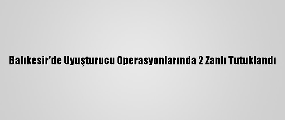 Balıkesir'de Uyuşturucu Operasyonlarında 2 Zanlı Tutuklandı