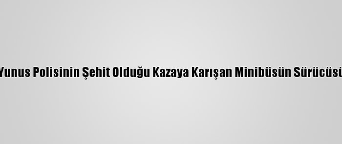 Sakarya'da Yunus Polisinin Şehit Olduğu Kazaya Karışan Minibüsün Sürücüsü Tutuklandı