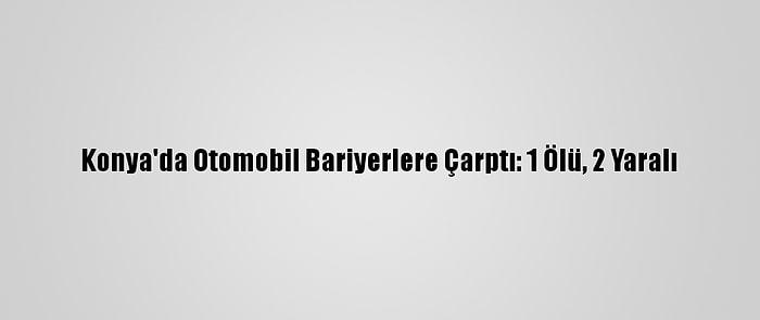 Konya'da Otomobil Bariyerlere Çarptı: 1 Ölü, 2 Yaralı