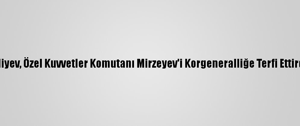 Aliyev, Özel Kuvvetler Komutanı Mirzeyev'i Korgeneralliğe Terfi Ettirdi