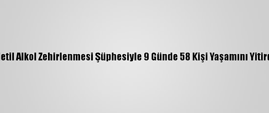 Metil Alkol Zehirlenmesi Şüphesiyle 9 Günde 58 Kişi Yaşamını Yitirdi