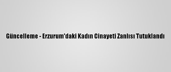 Güncelleme - Erzurum'daki Kadın Cinayeti Zanlısı Tutuklandı